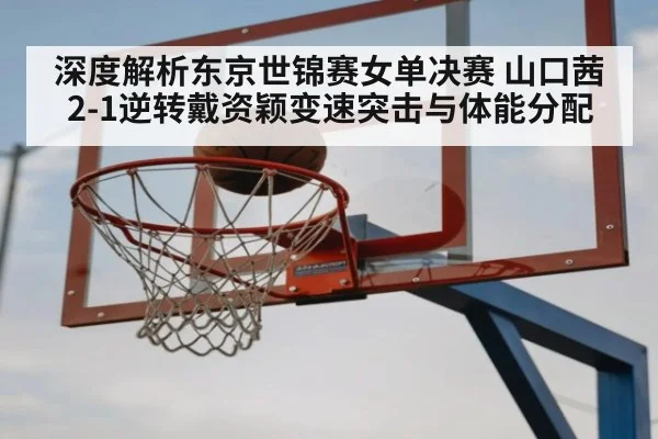 深度解析东京世锦赛女单决赛 山口茜2-1逆转戴资颖变速突击与体能分配